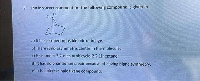 7. The incorrect comment for the following compound is given in
CI-
CI
a) It has a superimposible mirror image.
b) There is no asymmetric center in the molecule.
c) Its name is 7,7-dichlorobicyclo[2.2.1]heptane
d) It has no enantiomeric pair because of having plane symmetry.
e) It is a bicyclic haloalkane compound.