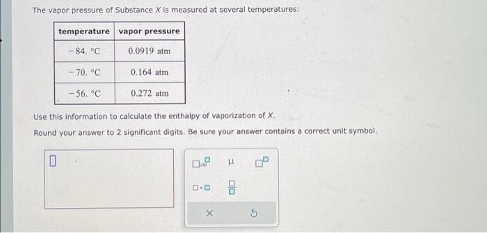 The vapor pressure of Substance X is measured at several temperatures:
temperature
0
-84. °C
-70. °C
-56. °C
vapor pressure
0.0919 atm
0.164 atm
0.272 atm
Use this information to calculate the enthalpy of vaporization of X.
Round your answer to 2 significant digits. Be sure your answer contains a correct unit symbol.
ロ・ロ
X
H
음
G