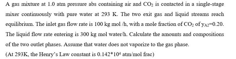 A gas mixture at 1.0 atm pressure abs containing air and CO₂ is contacted in a single-stage
mixer continuously with pure water at 293 K. The two exit gas and liquid streams reach
equilibrium. The inlet gas flow rate is 100 kg mol /h, with a mole fraction of CO₂ of yA2=0.20.
The liquid flow rate entering is 300 kg mol water/h. Calculate the amounts and compositions
of the two outlet phases. Assume that water does not vaporize to the gas phase.
(At 293K, the Henry's Law constant is 0.142*104 atm/mol frac)