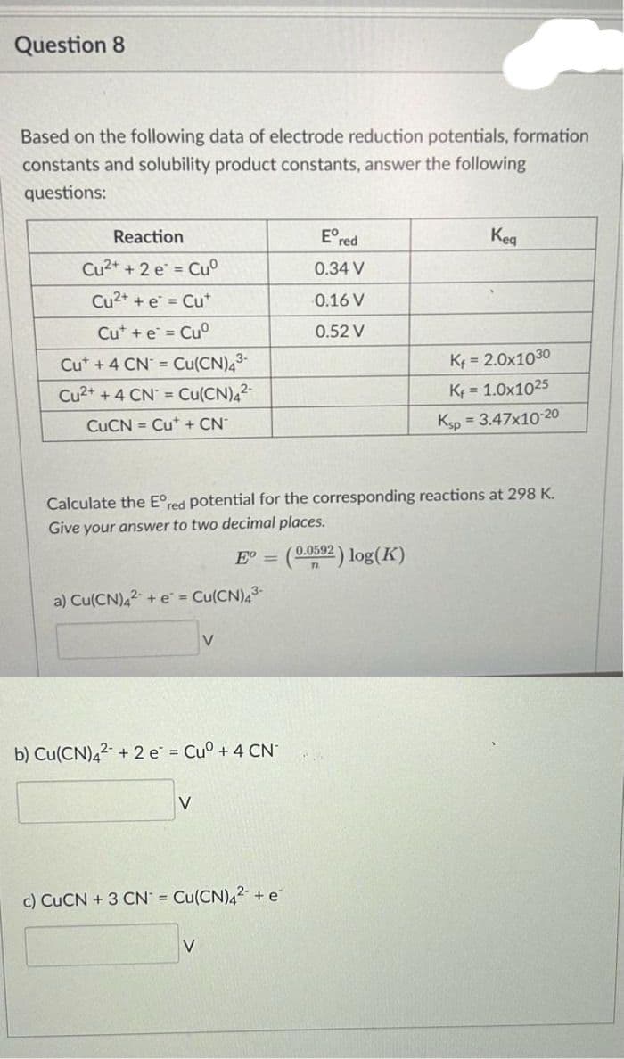 Question 8
Based on the following data of electrode reduction potentials, formation
constants and solubility product constants, answer the following
questions:
Reaction
Cu2+ + 2 e
Cuº
Cu²+ + e = Cut
Cut + e = Cuº
Cut + 4 CN = Cu(CN)4³-
Cu2+ + 4 CN = Cu(CN)4²-
CuCN= Cut + CN°
a) Cu(CN)42 + e = Cu(CN)4³-
Calculate the Eºred potential for the corresponding reactions at 298 K.
Give your answer to two decimal places.
E =
b) Cu(CN)4² +2 e² = Cu° + 4 CN
V
V
c) CuCN + 3 CN = Cu(CN)4² + e
V
Ered
0.34 V
0.16 V
0.52 V
Kea
(0.0592) log(K)
71
Kf = 2.0x1030
Kf = 1.0x1025
Ksp = 3.47x10-20