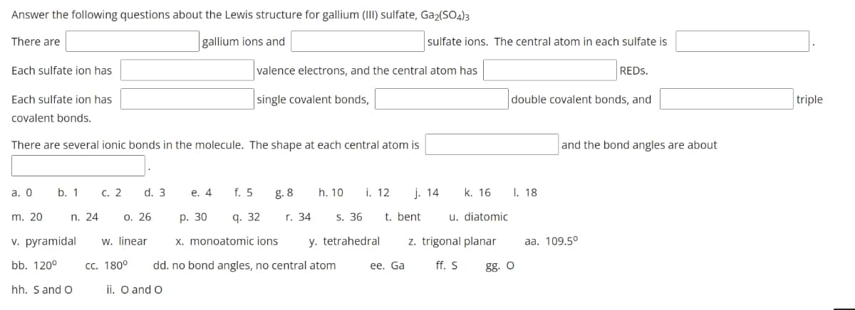 Answer the following questions about the Lewis structure for gallium (III) sulfate, Ga₂(SO4)3
There are
gallium ions and
Each sulfate ion has
Each sulfate ion has
covalent bonds.
a. 0
There are several ionic bonds in the molecule. The shape at each central atom is
b. 1 c. 2
m. 20
0.26
v. pyramidal w. linear
bb. 120⁰
CC. 180°
n. 24
d. 3
hh. S and O
e. 4
ii. O and O
f. 5
valence electrons, and the central atom has
single covalent bonds,
9.32
g. 8
r. 34
p. 30
S. 36
x. monoatomic ions y. tetrahedral
h. 10 i. 12 j. 14
dd. no bond angles, no central atom
sulfate ions. The central atom in each sulfate is
t. bent
ee. Ga
k. 16
u. diatomic
z. trigonal planar
ff. S
double covalent bonds, and
I. 18
gg. O
REDS.
and the bond angles are about
aa. 109.5°
triple