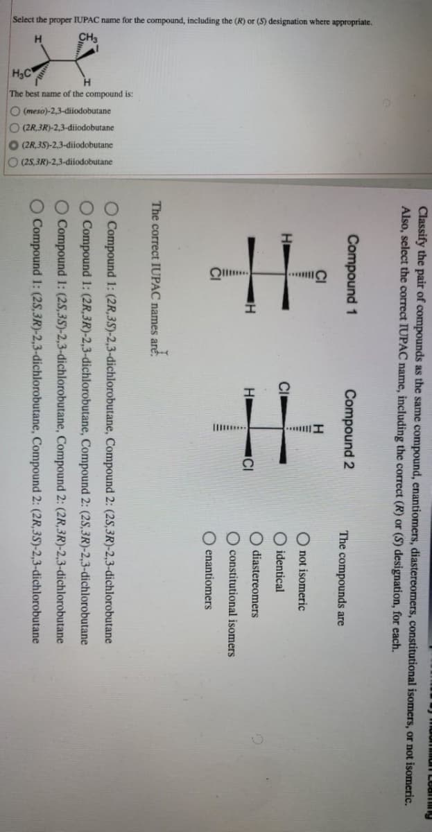 Select the proper IUPAC name for the compound, including the (R) or (S) designation where appropriate.
The best name of the compound is:
(meso)-2,3-dijodobutane
(2R 3R)-2,3-dijodobutane
(2R,3S)-2,3-diiodobutane
O (2S,3R)-2,3-diiodobutane
O
Classify the pair of compounds as the same compound, enantiomers, diastereomers, constitutional isomers, or not isomeric.
Also, select the correct IUPAC name, including the correct (R) or (S) designation, for each.
Compound 1
Compound 2
H
==
H
НІ
The correct IUPAC names are.
are.
CI
The compounds are
not isomeric
identical
O diastereomers
constitutional isomers
Oenantiomers
ming
O Compound 1: (2R, 3S)-2,3-dichlorobutane, Compound 2: (2S,3R)-2,3-dichlorobutane
O Compound 1: (2R, 3R)-2,3-dichlorobutane, Compound 2: (2S,3R)-2,3-dichlorobutane
O Compound 1: (2S,3S)-2,3-dichlorobutane, Compound 2: (2R, 3R)-2,3-dichlorobutane
O Compound 1: (2S,3R)-2,3-dichlorobutane,
Compound 2: (2R, 3S)-2,3-dichlorobutane