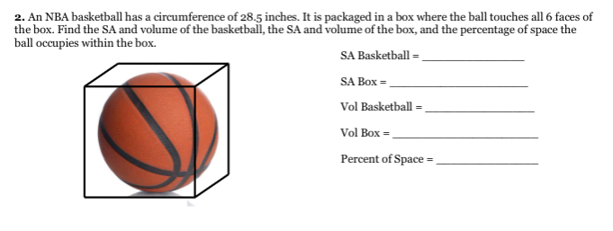 2. An NBA basketball has a circumference of 28.5 inches. It is packaged in a box where the ball touches all 6 faces of
the box. Find the SA and volume of the basketball, the SA and volume of the box, and the percentage of space the
ball occupies within the box.
SA Basketball =
SA Box =
Vol Basketball =
Vol Box =.
Percent of Space =
