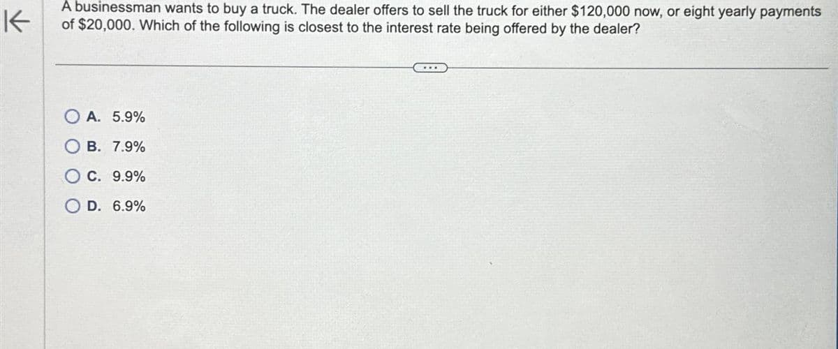 K
A businessman wants to buy a truck. The dealer offers to sell the truck for either $120,000 now, or eight yearly payments
of $20,000. Which of the following is closest to the interest rate being offered by the dealer?
OA. 5.9%
OB. 7.9%
OC. 9.9%
O D. 6.9%