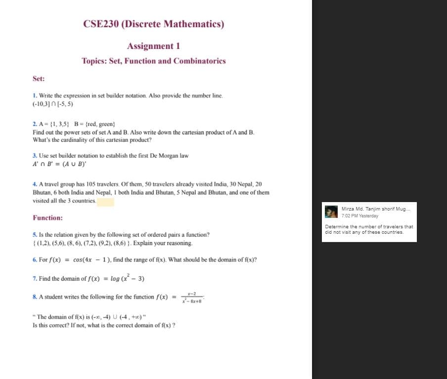 CSE230 (Discrete Mathematics)
Assignment 1
Topics: Set, Function and Combinatorics
Set:
1. Write the expression in set builder notation. Also provide the number line.
(-10,3] N [-5, 5)
2. A = {1, 3,5} B= {red, green}
Find out the power sets of set A and B. Also write down the cartesian product of A and B.
What's the cardinality of this cartesian product?
3. Use set builder notation to establish the first De Morgan law
A' n B' = (A U B)'
4. A travel group has 105 travelers. Of them, 50 travelers already visited India, 30 Nepal, 20
Bhutan, 6 both India and Nepal, I both India and Bhutan, 5 Nepal and Bhutan, and one of them
visited all the 3 countries.
Mirza Md. Tanjim shorif Mug.
7:02 PM Yesterday
Function:
Determine the number of travelers that
5. Is the relation given by the following set of ordered pairs a function?
{(1.2), (5,6). (8, 6). (7.2), (9.2), (8,6) }. Explain your reasoning.
did not visit any of these countries.
6. For f(x) = cos(4x - 1), find the range of f(x). What should be the domain of f(x)?
7. Find the domain of f(x) = log (x* - 3)
8. A student writes the following for the function f(x) =
8x+8
" The domain of f(x) is (-x0, -4) U (-4, +e) "
Is this correct? If not, what is the correct domain of f(x) ?
