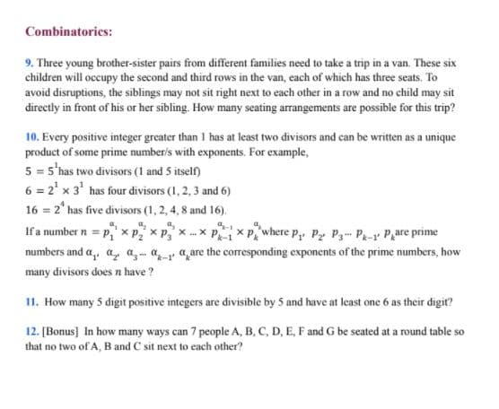 Combinatorics:
9. Three young brother-sister pairs from different families need to take a trip in a van. These six
children will occupy the second and third rows in the van, each of which has three seats. To
avoid disruptions, the siblings may not sit right next to each other in a row and no child may sit
directly in front of his or her sibling. How many seating arrangements are possible for this trip?
10. Every positive integer greater than 1 has at least two divisors and can be written as a unique
product of some prime number/s with exponents. For example,
5 = 5'has two divisors (1 and 5 itself)
6 = 2' x 3' has four divisors (1, 2, 3 and 6)
16 = 2° has five divisors (1, 2, 4, 8 and 16).
a,
If a number n = p," x P x P, x x PX Pwhere p, Py P3 P-r P,are prime
numbers and a,, a, a, ar a,are the corresponding exponents of the prime numbers, how
X ...X
many divisors does n have?
11. How many 5 digit positive integers are divisible by 5 and have at least one 6 as their digit?
12. [Bonus] In how many ways can 7 people A, B, C, D, E, F and G be seated at a round table so
that no two of A, B and C sit next to each other?
