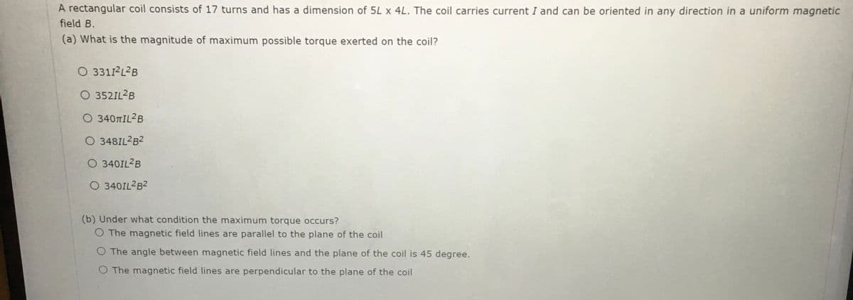 A rectangular coil consists of 17 turns and has a dimension of 5L x 4L. The coil carries current I and can be oriented in any direction in a uniform magnetic
field B.
(a) What is the magnitude of maximum possible torque exerted on the coil?
O 33112L2B
O 352IL2B
Ο 340ΠΙL? B
O 348IL2B2
O 340IL2B
O 340IL2B2
(b) Under what condition the maximum torque occurs?
O The magnetic field lines are parallel to the plane of the coil
O The angle between magnetic field lines and the plane of the coil is 45 degree.
O The magnetic field lines are perpendicular to the plane of the coil
