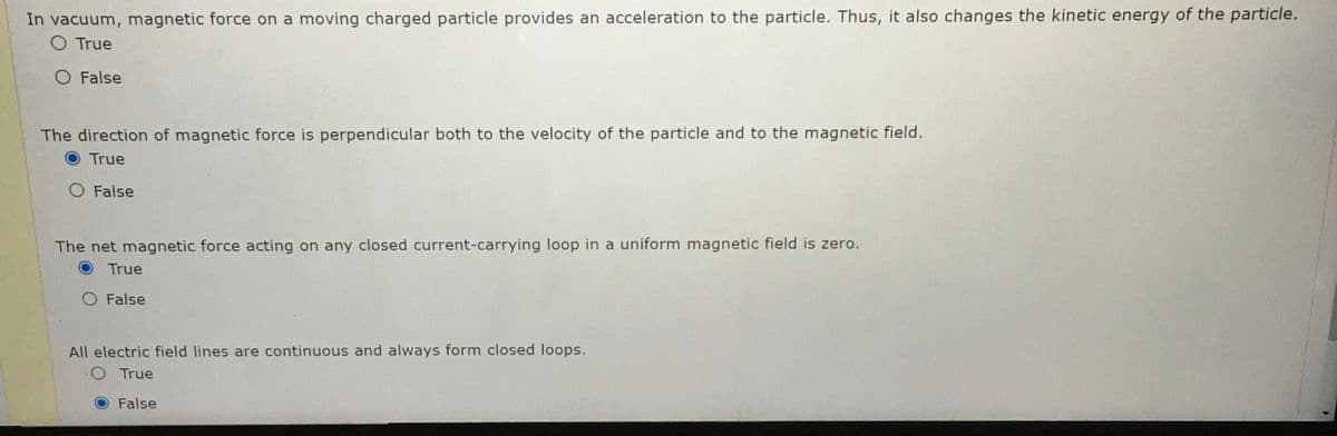 In vacuum, magnetic force on a moving charged particle provides an acceleration to the particle. Thus, it also changes the kinetic energy of the particle.
O True
O False
The direction of magnetic force is perpendicular both to the velocity of the particle and to the magnetic field.
True
O False
The net magnetic force acting on any closed current-carrying loop in a uniform magnetic field is zero.
True
O False
All electric field lines are continuous and always form closed loops.
OTrue
False
