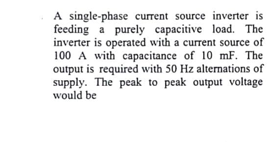 A single-phase current source inverter is
feeding a purely capacitive load. The
inverter is operated with a current source of
100 A with capacitance of 10 mF. The
output is required with 50 Hz alternations of
supply. The peak to peak output voltage
would be
