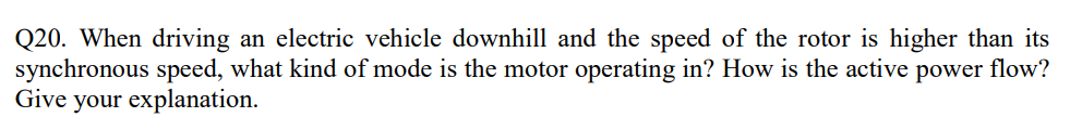 Q20. When driving an electric vehicle downhill and the speed of the rotor is higher than its
synchronous speed, what kind of mode is the motor operating in? How is the active power flow?
Give your explanation.
