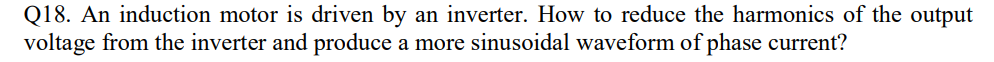 Q18. An induction motor is driven by an inverter. How to reduce the harmonics of the output
voltage from the inverter and produce a more sinusoidal waveform of phase current?
