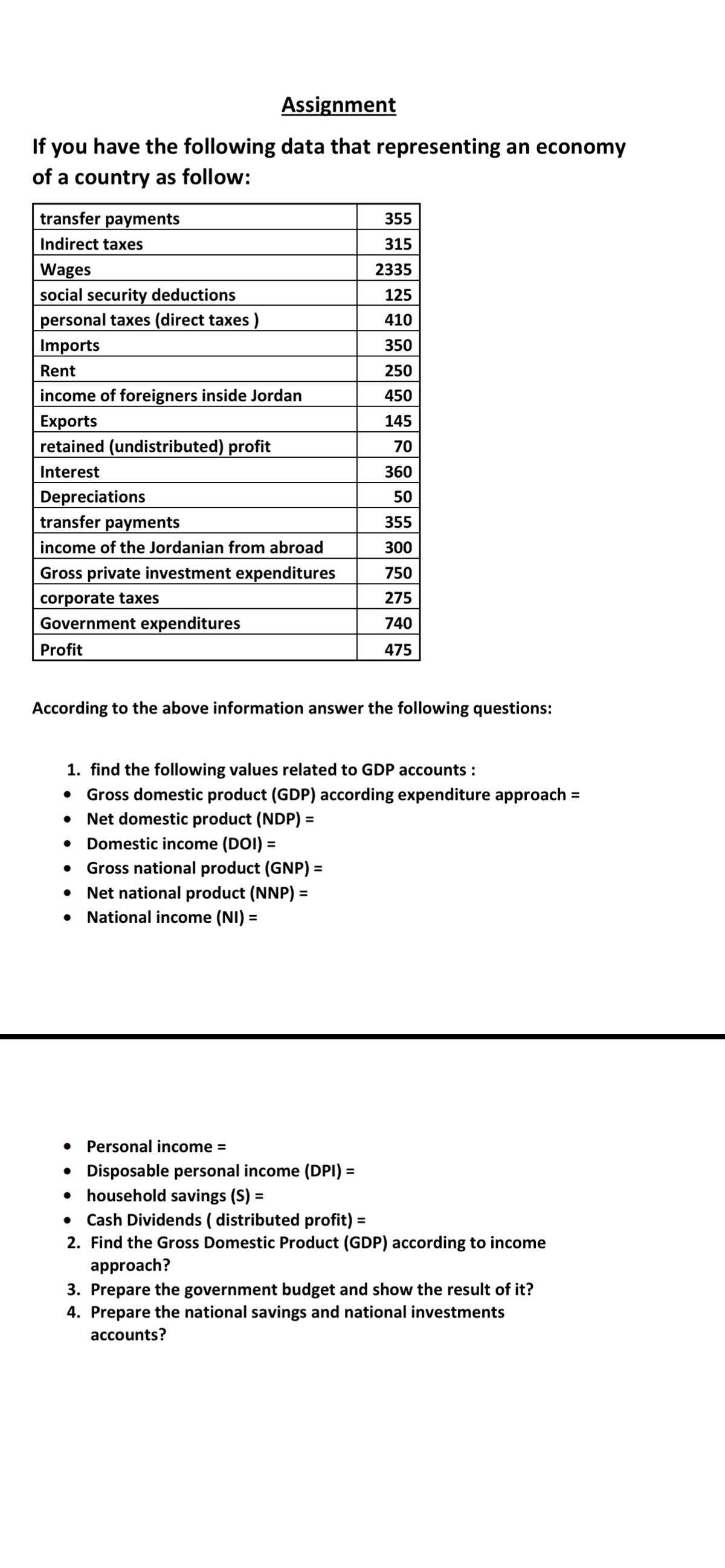 Assignment
If you have the following data that representing an economy
of a country as follow:
transfer payments
355
Indirect taxes
315
Wages
social security deductions
personal taxes (direct taxes )
Imports
2335
125
410
350
Rent
250
income of foreigners inside Jordan
450
Exports
retained (undistributed) profit
145
70
Interest
360
Depreciations
transfer payments
50
355
income of the Jordanian from abroad
300
Gross private investment expenditures
corporate taxes
Government expenditures
750
275
740
Profit
475
According to the above information answer the following questions:
1. find the following values related to GDP accounts :
• Gross domestic product (GDP) according expenditure approach =
• Net domestic product (NDP) =
• Domestic income (DOI) =
• Gross national product (GNP) =
• Net national product (NNP) =
National income (NI) =
Personal income =
• Disposable personal income (DPI) =
household savings (S) =
%3D
Cash Dividends ( distributed profit) =
2. Find the Gross Domestic Product (GDP) according to income
approach?
%3D
3. Prepare the government budget and show the result of it?
4. Prepare the national savings and national investments
accounts?
