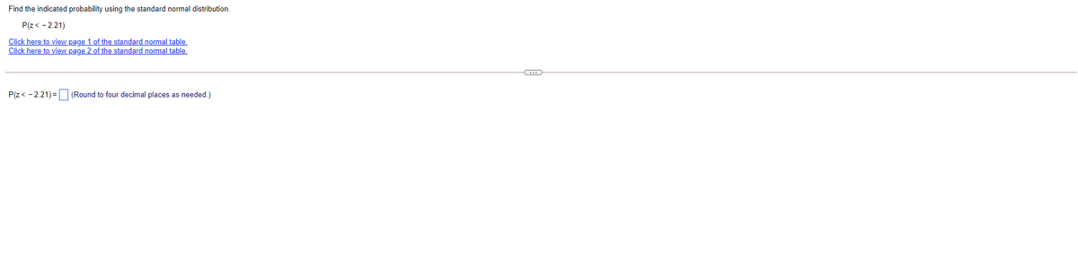 Find the indicated probability using the standard normal distribution.
P(z< - 2.21)
Click here to view page 1 of the standard normal table.
Click here to view page 2 of the standard normal table,
P(z< - 2.21) = (Round to four decimal places as needed.)
