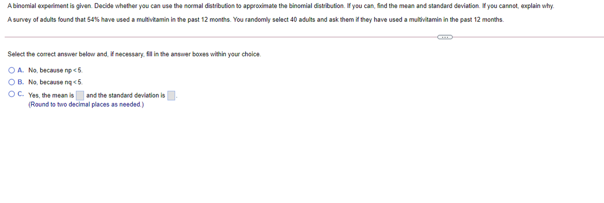 A binomial experiment is given. Decide whether you can use the normal distribution to approximate the binomial distribution. If you can, find the mean and standard deviation. If you cannot, explain why.
A survey of adults found that 54% have used a multivitamin in the past 12 months. You randomly select 40 adults and ask them if they have used a multivitamin in the past 12 months.
Select the correct answer below and, if necessary, fill in the answer boxes within your choice.
O A. No, because np < 5.
O B. No, because nq <5.
O C. Yes, the mean is
and the standard deviation is
(Round to two decimal places as needed.)
