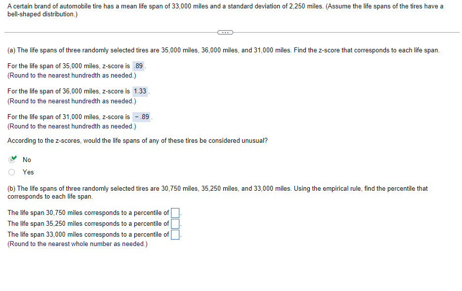 A certain brand of automobile tire has a mean life span of 33,000 miles and a standard deviation of 2,250 miles. (Assume the life spans of the tires have a
bell-shaped distribution.)
(a) The life spans of three randomly selected tires are 35,000 miles, 36,000 miles, and 31,000 miles. Find the z-score that corresponds to each life span.
For the life span of 35,000 miles, z-score is .89.
(Round to the nearest hundredth as needed.)
For the life span of 36,000 miles, z-score is 1.33
(Round to the nearest hundredth as needed.)
For the life span of 31,000 miles, z-score is - 89.
(Round to the nearest hundredth as needed.)
According to the z-scores, would the life spans of any of these tires be considered unusual?
No
Yes
(b) The life spans of three randomly selected tires are 30,750 miles, 35,250 miles, and 33,000 miles. Using the empirical rule, find the percentile that
corresponds to each life span.
The life span 30,750 miles corresponds to a percentile of
The life span 35,250 miles corresponds to a percentile of
The life span 33,000 miles corresponds to a percentile of
(Round to the nearest whole number as needed.)
