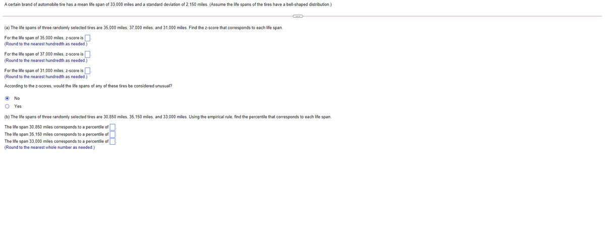 A certain brand of automobile tire has a mean life span of 33,000 miles and a standard deviation of 2,150 miles. (Assume the life spans of the tires have a bell-shaped distribution.)
(a) The life spans of three randomly selected tires are 35,000 miles, 37,000 miles, and 31,000 miles. Find the z-score that corresponds to each life span.
For the life span of 35,000 miles, z-score is
(Round to the nearest hundredth as needed.)
For the life span of 37,000 miles, z-score is
(Round to the nearest hundredth as needed.)
For the life span of 31,000 miles, z-score is
(Round to the nearest hundredth as needed.)
According to the z-scores, would the life spans of any of these tires be considered unusual?
No
Yes
(b) The life spans of three randomly selected tires are 30,850 miles, 35,150 miles, and 33,000 miles. Using the empirical rule, find the percentile that corresponds to each life span.
The life span 30,850 miles corresponds to a percentile of
The life span 35,150 miles corresponds to a percentile of
The life span 33,000 miles corresponds to a percentile of
d to the nearest whole number
needed.)
