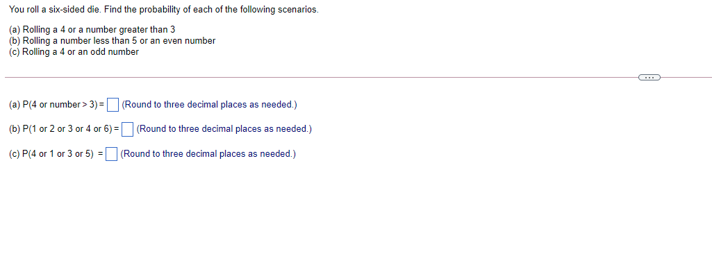 You roll a six-sided die. Find the probability of each of the following scenarios.
(a) Rolling a 4 or a number greater than 3
(b) Rolling a number less than 5 or an even number
(c) Rolling a 4 or an odd number
(a) P(4 or number > 3) =O (Round to three decimal places as needed.)
(b) P(1 or 2 or 3 or 4 or 6) =
(Round to three decimal places as needed.)
(c) P(4 or 1 or 3 or 5) = (Round to three decimal places as needed.)
