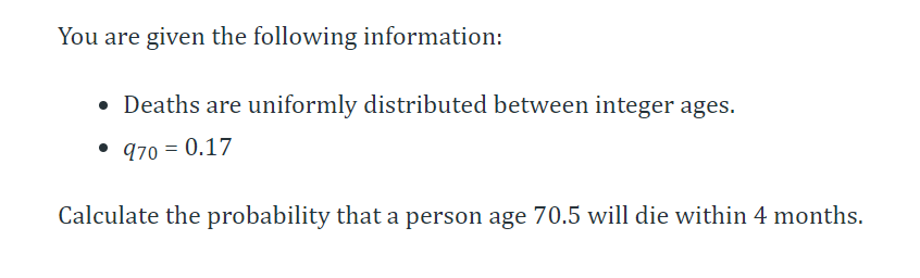 You are given the following information:
• Deaths are uniformly distributed between integer ages.
• 970 = 0.17
Calculate the probability that a person age 70.5 will die within 4 months.