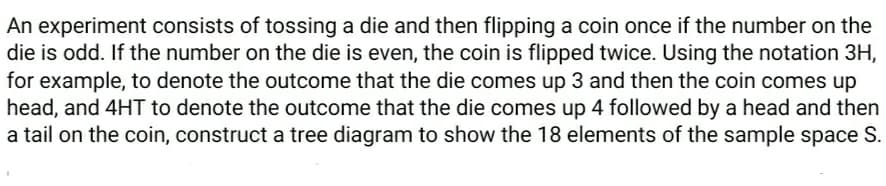 An experiment consists of tossing a die and then flipping a coin once if the number on the
die is odd. If the number on the die is even, the coin is flipped twice. Using the notation 3H,
for example, to denote the outcome that the die comes up 3 and then the coin comes up
head, and 4HT to denote the outcome that the die comes up 4 followed by a head and then
a tail on the coin, construct a tree diagram to show the 18 elements of the sample space S.
