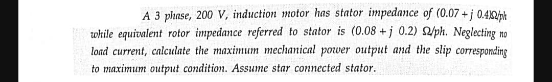 no
A 3 phase, 200 V, induction motor has stator impedance of (0.07 +j 0.4)/ph
while equivalent rotor impedance referred to stator is (0.08 +j 0.2) 2/ph. Neglecting n
load current, calculate the maximum mechanical power output and the slip corresponding
to maximum output condition. Assume star connected stator.