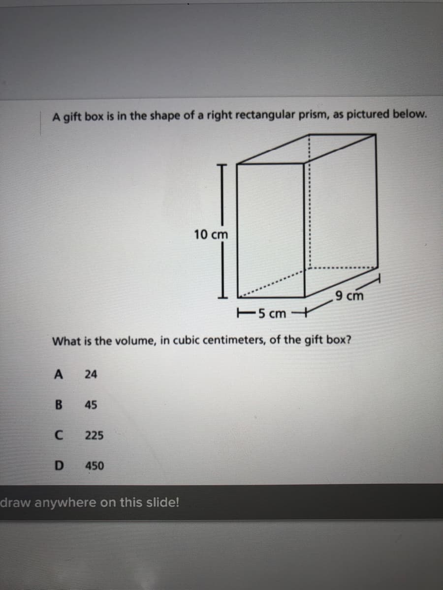 A gift box is in the shape of a right rectangular prism, as pictured below.
10 cm
9 cm
E5 ст
What is the volume, in cubic centimeters, of the gift box?
45
225
450
draw anywhere on this slide!
24
