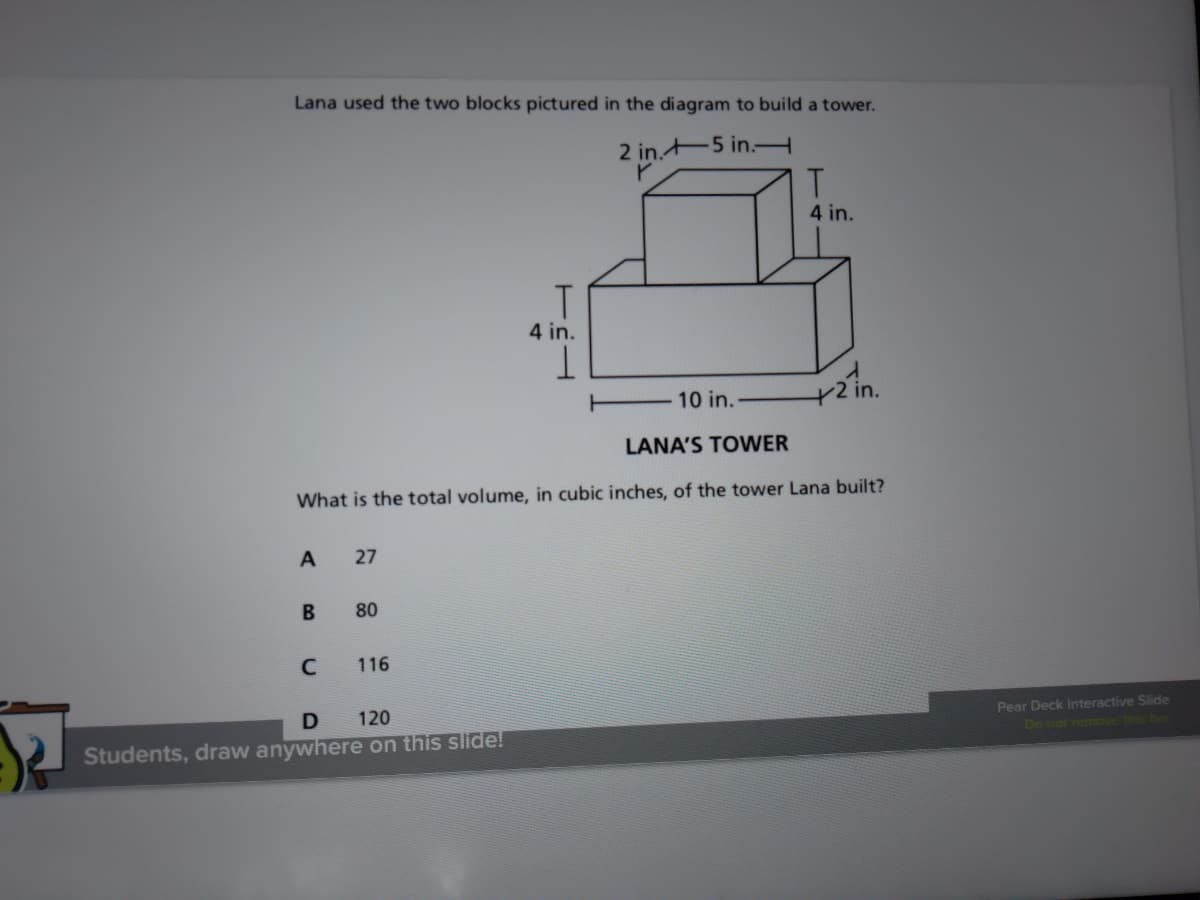 Lana used the two blocks pictured in the diagram to build a tower.
2 in. 5 in.H
4 in.
4 in.
10 in.
in.
LANA'S TOWER
What is the total volume, in cubic inches, of the tower Lana built?
A
27
80
C
116
D 120
Pear Deck Interactive Slide
Do not remove this be
Students, draw anywhere on this slide!
