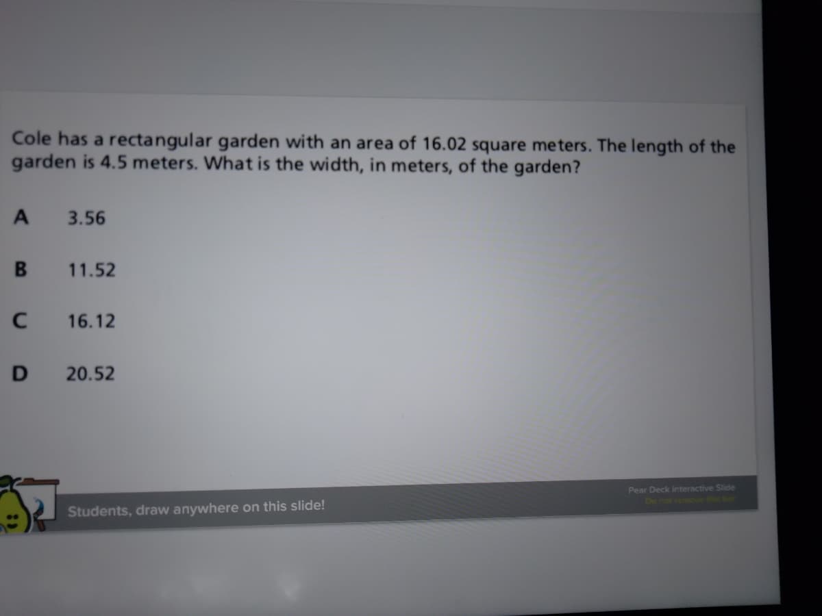 Cole has a rectangular garden with an area of 16.02 square meters. The length of the
garden is 4.5 meters. What is the width, in meters, of the garden?
A
3.56
11.52
16.12
D
20.52
Pear Deck Interactive Slide
De not remove bar
Students, draw anywhere on this slide!
