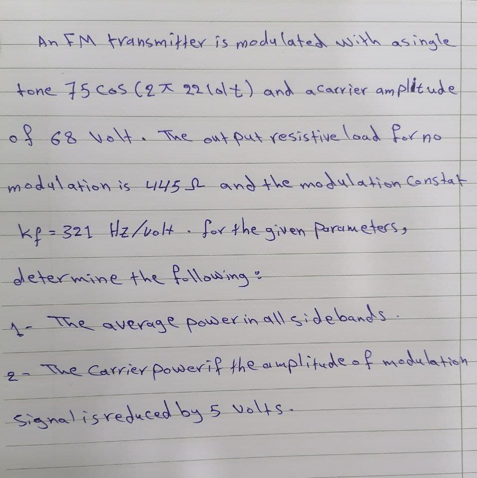 An FM transmitter is medu lated with asingle
tone 75 Cos (2* 221014) and acarrier amplitude
of 68 volte The out put resistive load forno
modulation is 445 f and the modulation Constat
kp - 321 Hzvolt for the given Purumetersg
determine the fuillow ing
- The average power in all'sidebands.
2- The Carrier powerif the a mplitude of modulation
Signalisreduced by 5 voltsa
