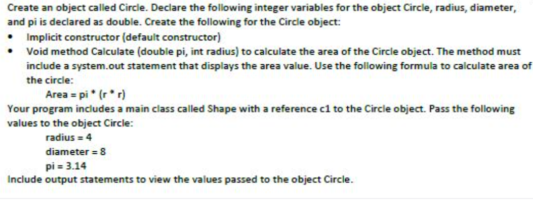 Create an object called Circle. Declare the following integer variables for the object Circle, radius, diameter,
and pi is declared as double. Create the following for the Circle object:
• Implicit constructor (default constructor)
• Void method Calculate (double pi, int radius) to calculate the area of the Circle object. The method must
include a system.out statement that displays the area value. Use the following formula to calculate area of
the circle:
Area = pi * (r* r)
Your program includes a main class called Shape with a reference cl to the Circle object. Pass the following
values to the object Circle:
radius = 4
diameter = 8
pi = 3.14
Include output statements to view the values passed to the object Circle.
