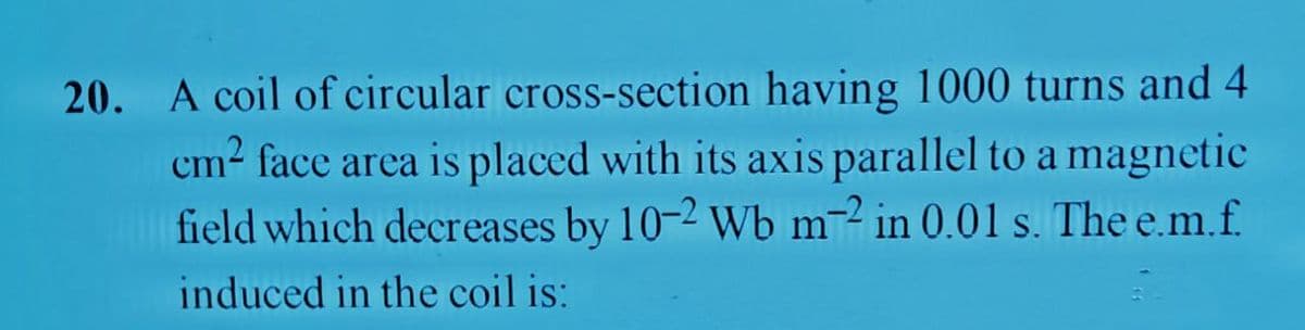 20. A coil of circular cross-section having 1000 turns and 4
cm2 face area is placed with its axis parallel to a magnetic
field which decreases by 10-2 Wb m2 in 0.01 s. The e.m.f.
induced in the coil is:
