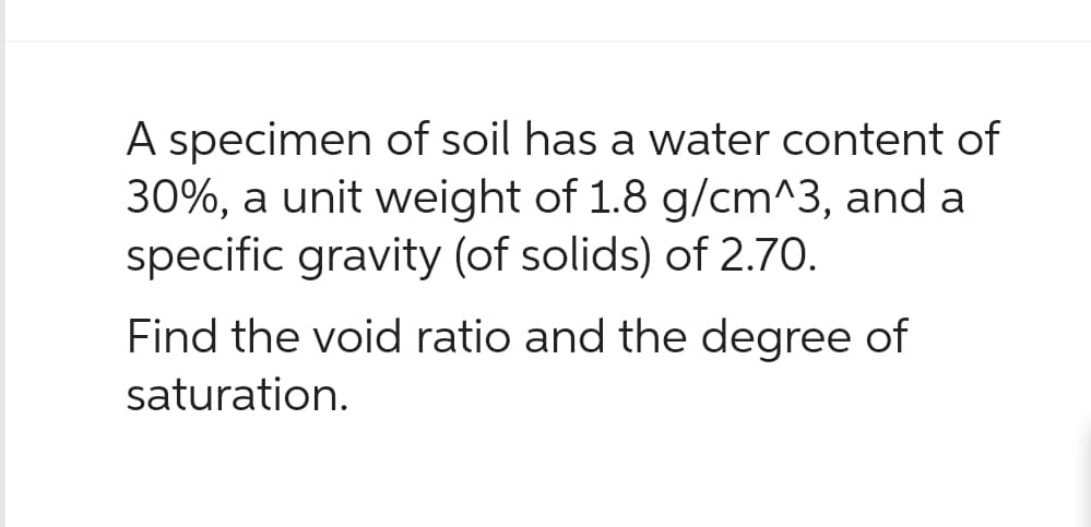 A specimen of soil has a water content of
30%, a unit weight of 1.8 g/cm^3, and a
specific gravity (of solids) of 2.70.
Find the void ratio and the degree of
saturation.