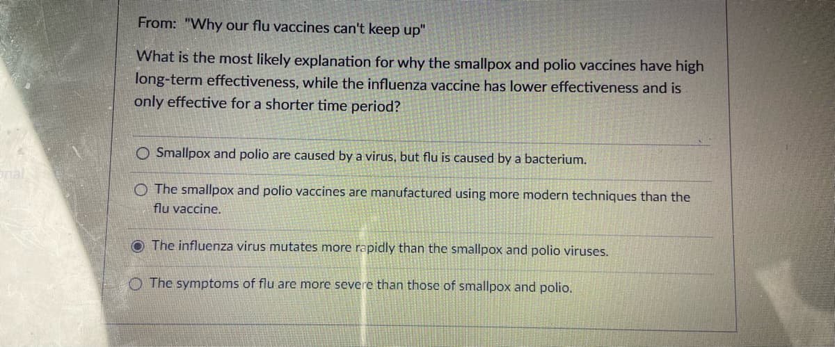 From: "Why our flu vaccines can't keep up"
What is the most likely explanation for why the smallpox and polio vaccines have high
long-term effectiveness, while the influenza vaccine has lower effectiveness and is
only effective for a shorter time period?
O Smallpox and polio are caused by a virus, but flu is caused by a bacterium.
nal
O The smallpox and polio vaccines are manufactured using more modern techniques than the
flu vaccine.
O The influenza virus mutates more rapidly than the smallpox and polio viruses.
O The symptoms of flu are more severe than those of smallpox and polio.
