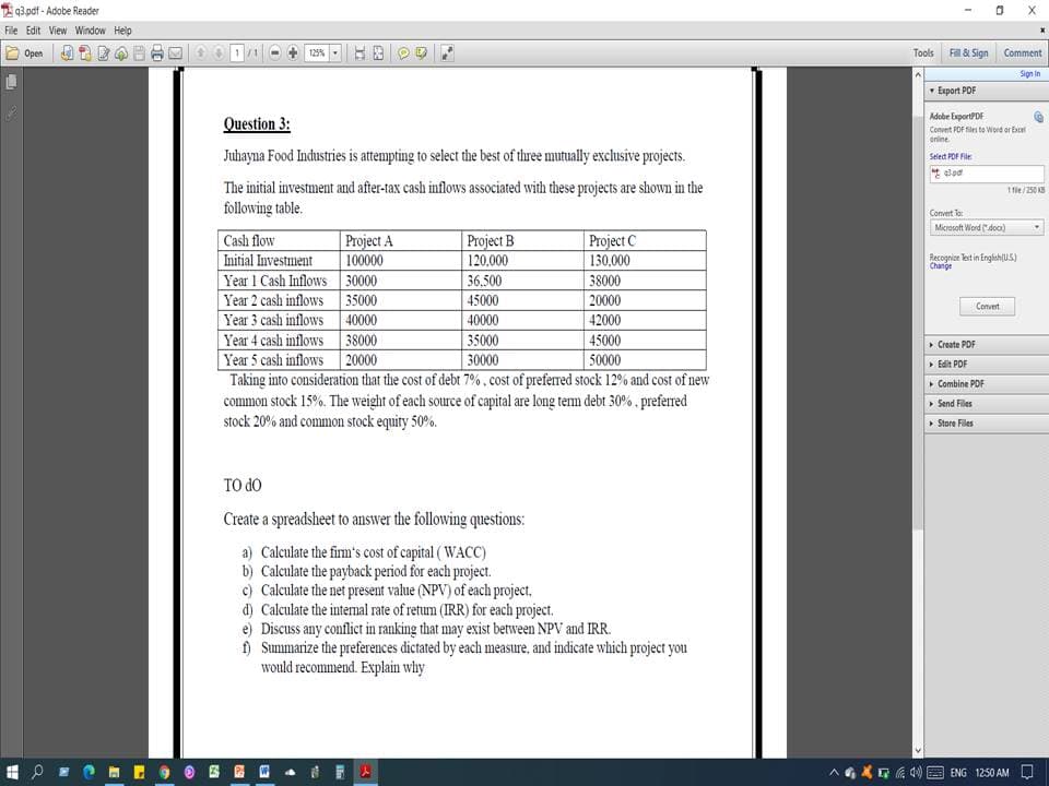 T 93.pdf - Adobe Reader
File Edit View Window Help
Open
125%
Tools
F& Sign
Comment
Sign in
- Export POF
Question 3:
Adobe ExportPDF
Convent POF filei to Word or Excel
anline
Juhayna Food Industries is attempting to select the best of three mutually exclusive projects.
Selet POF File
t alod
The initial investment and after-tax cash inflows associated with these projects are shown in the
following table.
1e/250 KS
Convert Ta:
Microsoft Word ("doo)
Cash flow
Project A
100000
| Project B
120.000
Project C
130.000
Initial Investment
Recognice lest in Englahu.s)
Change
Year 1 Cash Inflows 30000
Year 2 cash inflows 35000
Year 3 cash inflows 40000
Year 4 cash inflows 38000
Year 5 cash inflows 20000
Taking into consideration that the cost of debt 7%, cost of preferred stock 12% and cost of new
common stock 15%. The weight of each source of capital are long tem debt 30% . prefered
stock 20% and common stock equity 50%.
36.500
45000
38000
20000
42000
Convert
40000
35000
45000
• Create PDF
30000
50000
ト Edit PDF.
• Combine PDF
Send Files
• Store Files
TO do
Create a spreadsheet to answer the following questions:
a) Calculate the fim's cost of capital ( WACC)
b) Calculate the payback period for each project.
c) Calculate the net present value (NPV) of each project,
d) Calculate the internal rate of retum (IRR) for each project.
e) Discuss any conflict in ranking that may exist between NPV and IRR.
) Summarize the preferences dictated by each measure, and indicate which project you
would recommend. Explain why
A6XG A 00 O ENG 1250 AM
