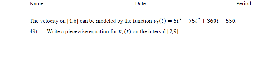 Name:
Date:
Period:
The velocity on [4,6] can be modeled by the function v,(t) = 5t³ – 75t? + 360t – 550.
49)
Write a piecewise equation for v7(t) on the interval [2,9].
