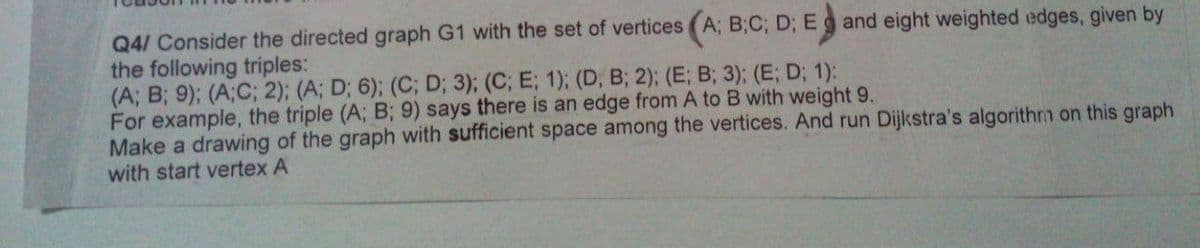 Q4/ Consider the directed graph G1 with the set of vertices (A; B;C; D; E g and eight weighted edges, given by
the following triples:
(A; B; 9); (A;C; 2); (A; D; 6); (C; D; 3); (C; E; 1); (D, B; 2); (E; B; 3); (E; D; 1):
For example, the triple (A; B; 9) says there is an edge from A to B with weight 9.
Make a drawing of the graph with sufficient space among the vertices. And run Dijkstra's algorithrm on this graph
with start vertex A
