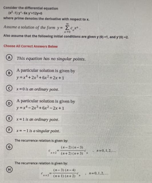 Consider the differential equation

\[
(x^2 - 1) y'' - 6x y' + 12y = 0
\]

where prime denotes the derivative with respect to \(x\).

Assume a solution of the form \(y = \sum_{n=0}^{\infty} c_n x^n\).

Also, assume that the following initial conditions are given: \(y(0) = 1\), and \(y'(0) = 2\).

**Choose All Correct Answers Below**

A. This equation has no singular points.

B. A particular solution is given by \(y = x^4 + 2x^3 + 6x^2 + 2x + 1\).

C. \(x = 0\) is an ordinary point.

D. A particular solution is given by \(y = x^4 - 2x^3 + 6x^2 - 2x + 1\).

E. \(x = 1\) is an ordinary point.

F. \(x = -1\) is a singular point.

G. The recurrence relation is given by:

\[
c_{n+2} = \frac{(n-2)(n-3)}{(n+2)(n+3)} c_n, \quad n = 0, 1, 2, \ldots
\]

H. The recurrence relation is given by:

\[
c_{n+2} = \frac{(n-3)(n-4)}{(n+1)(n+2)} c_n, \quad n = 0, 1, 2, \ldots
\]