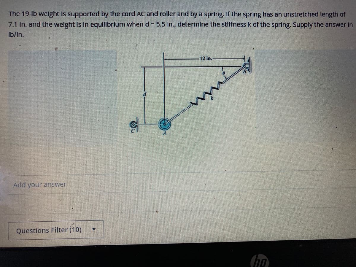 The 19-lb weight is supported by the cord AC and roller and by a spring. If the spring has an unstretched length of
7.1 in. and the weight is in equilibrium when d = 5.5 In., determine the stiffness k of the spring. Supply the answer In
lb/in.
Add your answer
Questions Filter (10)
g
€
12 in.
ww
Cho