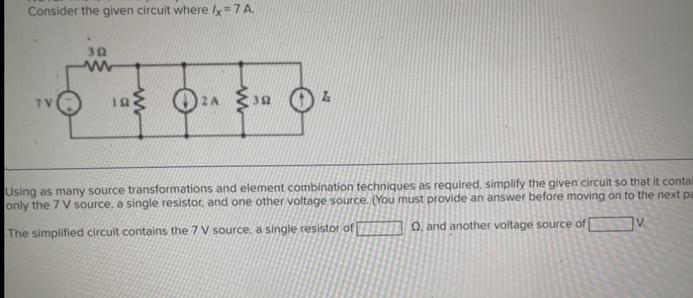 Consider the given circuit where Ix = 7 A.
7V
.
392
102A 35
Using as many source transformations and element combination techniques as required, simplify the given circuit so that it contai
only the 7 V source, a single resistor, and one other voltage source. (You must provide an answer before moving on to the next pa
V.
The simplified circuit contains the 7 V source, a single resistor of
Q, and another voltage source of