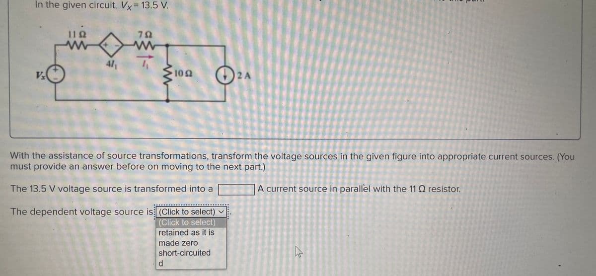 In the given circuit, Vx = 13.5 V.
V₂
1192
www
41₁
792
1092
ܘ
d
With the assistance of source transformations, transform the voltage sources in the given figure into appropriate current sources. (You
must provide an answer before on moving to the next part.)
The 13.5 V voltage source is transformed into a
A current source in parallel with the 11 Q2 resistor.
The dependent voltage source is (Click to select)
(Click to select)
retained as it is
made zero
short-circuited
2A
W