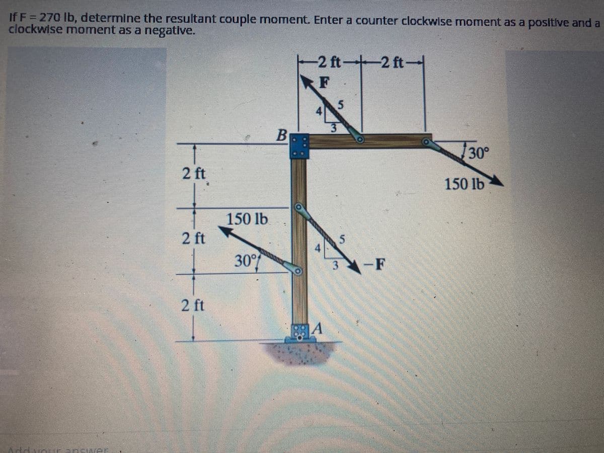 If F = 270 lb, determine the resultant couple moment. Enter a counter clockwise moment as a positive and a
clockwise moment as a negative.
2 ft
2 ft
2 ft
150 lb
30%
2 ft2 ft-
F
40
BA
5
3
5
-F
√30°
150 lb