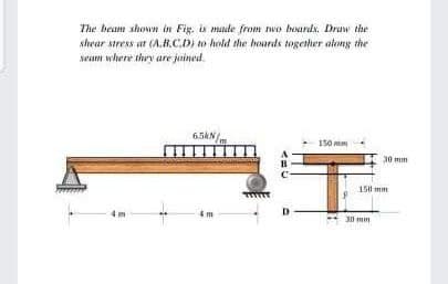 The beam shown in Fig. is made from two boards. Draw the
shear stress at (A.B.C.D) to hold the hoards together along the
seam where they are joined
6.5KN/
150
4m
D
30 mm
150 mm
30 mm