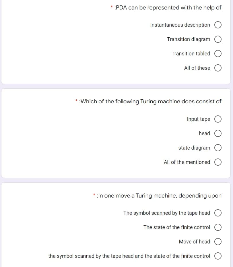 * :PDA can be represented with the help of
Instantaneous description O
Transition diagram
Transition tabled O
All of these
* :Which of the following Turing machine does consist of
Input tape O
head
state diagram O
All of the mentioned
* :In one move a Turing machine, depending upon
The symbol scanned by the tape head
The state of the finite control
Move of head O
the symbol scanned by the tape head and the state of the finite control O