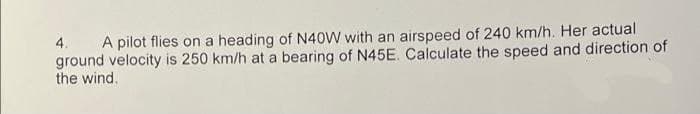 4. A pilot flies on a heading of N40W with an airspeed of 240 km/h. Her actual
ground velocity is 250 km/h at a bearing of N45E. Calculate the speed and direction of
the wind.