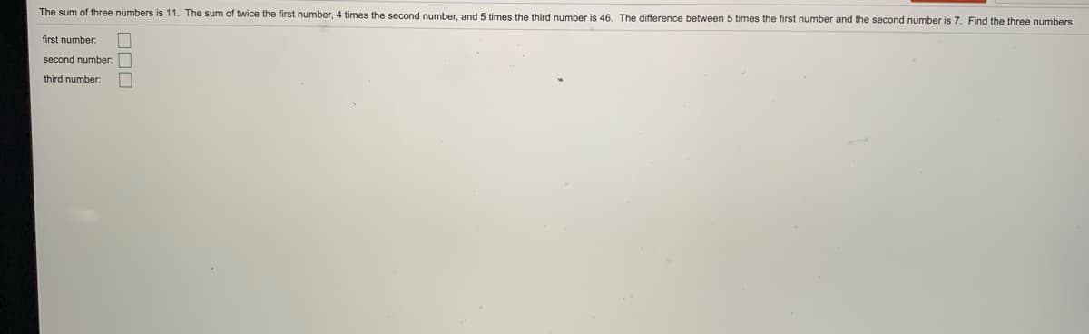 The sum of three numbers is 11. The sum of twice the first number, 4 times the second number, and 5 times the third number is 46. The difference between 5 times the first number and the second number is 7. Find the three numbers.
first number:
second number:
third number:
