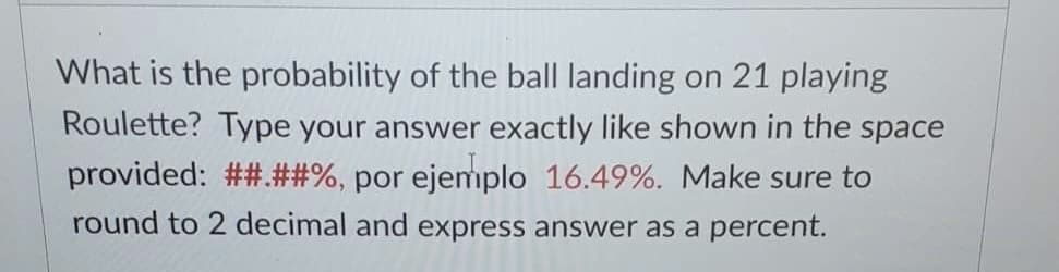 What is the probability of the ball landing on 21 playing
Roulette? Type your answer exactly like shown in the space
provided: ##.##%, por ejemplo 16.49%. Make sure to
round to 2 decimal and express answer as a percent.
