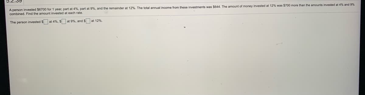 A person invested $6700 for 1 year, part at 4%, part at 9%, and the remainder at 12%. The total annual income from these investments was $644, The amount of money invested at 12% was $700 more than the amounts invested at 4% and 9%
combined. Find the amount invested at each rate.
The person invested $ at 4%, $ at 9%, and $ at 12%.
