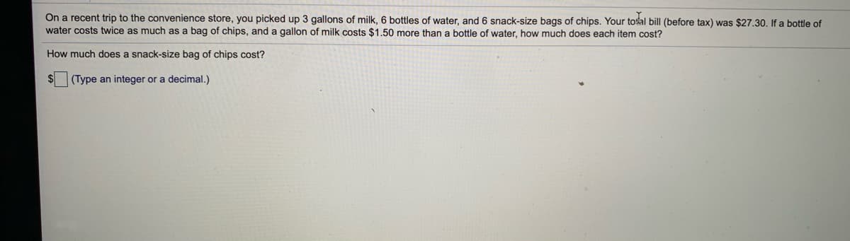 On a recent trip to the convenience store, you picked up 3 gallons of milk, 6 bottles of water, and 6 snack-size bags of chips. Your toal bill (before tax) was $27.30. If a bottle of
water costs twice as much as a bag of chips, and a gallon of milk costs $1.50 more than a bottle of water, how much does each item cost?
How much does a snack-size bag of chips cost?
(Type an integer or a decimal.)
