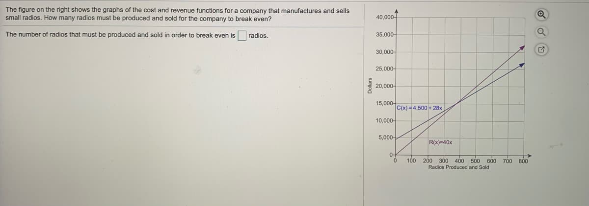 The figure on the right shows the graphs of the cost and revenue functions for a company that manufactures and sells
small radios. How many radios must be produced and sold for the company to break even?
40,000어
The number of radios that must be produced and sold in order to break even is
radios.
35,000-
30,000-
25,000-
20,000-
15,000-
C(x) = 4,500 + 28x
10,000-
5,000-
R(x)=40x
0-
100 200 300 400 500 600 700 800
Radios Produced and Sold
Dollars
