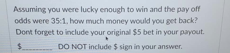 Assuming you were lucky enough to win and the pay off
odds were 35:1, how much money would you get back?
Dont forget to include your original $5 bet in your payout.
$.
DO NOT include $ sign in your answer.
