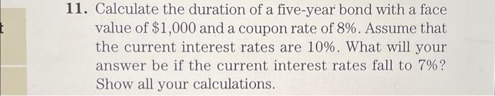 11. Calculate the duration of a five-year bond with a face
value of $1,000 and a coupon rate of 8%. Assume that
the current interest rates are 10%. What will your
answer be if the current interest rates fall to 7%?
Show all your calculations.